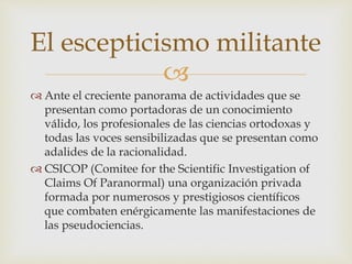 
 Ante el creciente panorama de actividades que se
presentan como portadoras de un conocimiento
válido, los profesionales de las ciencias ortodoxas y
todas las voces sensibilizadas que se presentan como
adalides de la racionalidad.
 CSICOP (Comitee for the Scientific Investigation of
Claims Of Paranormal) una organización privada
formada por numerosos y prestigiosos científicos
que combaten enérgicamente las manifestaciones de
las pseudociencias.
El escepticismo militante
 