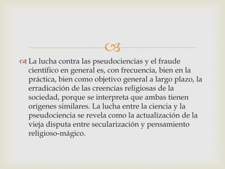 
 La lucha contra las pseudociencias y el fraude
científico en general es, con frecuencia, bien en la
práctica, bien como objetivo general a largo plazo, la
erradicación de las creencias religiosas de la
sociedad, porque se interpreta que ambas tienen
orígenes similares. La lucha entre la ciencia y la
pseudociencia se revela como la actualización de la
vieja disputa entre secularización y pensamiento
religioso-mágico.
 