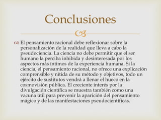 
 El pensamiento racional debe reflexionar sobre la
personalización de la realidad que lleva a cabo la
pseudociencia. La ciencia no debe permitir que el ser
humano la perciba inhibida y desinteresada por los
aspectos más íntimos de la experiencia humana. Si la
ciencia, el pensamiento racional, no ofrece una explicación
comprensible y nítida de su método y objetivos, todo un
ejército de sustitutos vendrá a llenar el hueco en la
cosmovisión pública. El creciente interés por la
divulgación científica se muestra también como una
vacuna útil para prevenir la aparición del pensamiento
mágico y de las manifestaciones pseudocientíficas.
Conclusiones
 