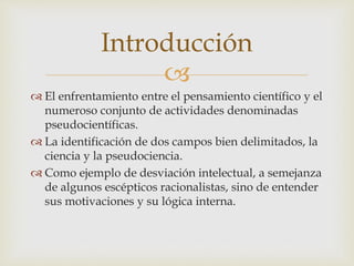 
 El enfrentamiento entre el pensamiento científico y el
numeroso conjunto de actividades denominadas
pseudocientíficas.
 La identificación de dos campos bien delimitados, la
ciencia y la pseudociencia.
 Como ejemplo de desviación intelectual, a semejanza
de algunos escépticos racionalistas, sino de entender
sus motivaciones y su lógica interna.
Introducción
 