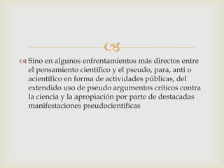 
 Sino en algunos enfrentamientos más directos entre
el pensamiento científico y el pseudo, para, anti o
acientífico en forma de actividades públicas, del
extendido uso de pseudo argumentos críticos contra
la ciencia y la apropiación por parte de destacadas
manifestaciones pseudocientíficas
 