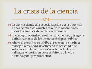 
 La ciencia tiende a la especialización y a la obtención
de conocimientos orientados a fines concretos en
todos los ámbitos de la realidad humana.
 El concepto operativo es el de tecnociencia, desligada
definitivamente de los intereses del gran público.
 Ahora el científico se inhibe al respecto, se limita a
manejar la realidad sin ofrecer a la sociedad que
sufraga su trabajo una visión articulada de sus
hallazgos o teorías en otros ámbitos de la vida
humana, por ejemplo el ético.
La crisis de la ciencia
 