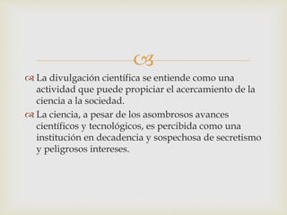 
 La divulgación científica se entiende como una
actividad que puede propiciar el acercamiento de la
ciencia a la sociedad.
 La ciencia, a pesar de los asombrosos avances
científicos y tecnológicos, es percibida como una
institución en decadencia y sospechosa de secretismo
y peligrosos intereses.
 