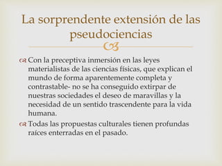
 Con la preceptiva inmersión en las leyes
materialistas de las ciencias físicas, que explican el
mundo de forma aparentemente completa y
contrastable- no se ha conseguido extirpar de
nuestras sociedades el deseo de maravillas y la
necesidad de un sentido trascendente para la vida
humana.
 Todas las propuestas culturales tienen profundas
raíces enterradas en el pasado.
La sorprendente extensión de las
pseudociencias
 