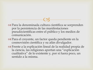 
 Para la denominada cultura científica se sorprenden
por la persistencia de las manifestaciones
pseudocientíficas entre el público y los medios de
comunicación.
 Para el creyente, un factor queda pendiente en la
cosmovisión científica y su afán divulgador.
 Frente a la explicación lineal de la realidad propia de
la ciencia, las religiones aportan una “explicación
cualitativa” de lo existente y, por si fuera poco, un
sentido a la misma.
 