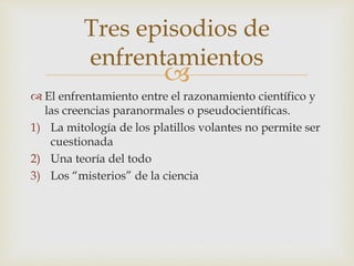 
 El enfrentamiento entre el razonamiento científico y
las creencias paranormales o pseudocientíficas.
1) La mitología de los platillos volantes no permite ser
cuestionada
2) Una teoría del todo
3) Los “misterios” de la ciencia
Tres episodios de
enfrentamientos
 