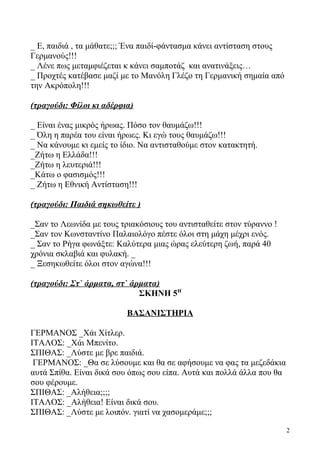 _ Ε, παιδιά , τα μάθατε;;; Ένα παιδί-φάντασμα κάνει αντίσταση στους
Γερμανούς!!!
_ Λένε πως μεταμφιέζεται κ κάνει σαμποτάζ και ανατινάξεις…
_ Προχτές κατέβασε μαζί με το Μανόλη Γλέζο τη Γερμανική σημαία από
την Ακρόπολη!!!
(τραγούδι: Φίλοι κι αδέρφια)
_ Είναι ένας μικρός ήρωας. Πόσο τον θαυμάζω!!!
_ Όλη η παρέα του είναι ήρωες. Κι εγώ τους θαυμάζω!!!
_ Να κάνουμε κι εμείς το ίδιο. Να αντισταθούμε στον κατακτητή.
_Ζήτω η Ελλάδα!!!
_Ζήτω η λευτεριά!!!
_Κάτω ο φασισμός!!!
_ Ζήτω η Εθνική Αντίσταση!!!
(τραγούδι: Παιδιά σηκωθείτε )
_Σαν το Λεωνίδα με τους τριακόσιους του αντισταθείτε στον τύραννο !
_Σαν τον Κωνσταντίνο Παλαιολόγο πέστε όλοι στη μάχη μέχρι ενός.
_ Σαν το Ρήγα φωνάξτε: Καλύτερα μιας ώρας ελεύτερη ζωή, παρά 40
χρόνια σκλαβιά και φυλακή. _
_ Ξεσηκωθείτε όλοι στον αγώνα!!!
(τραγούδι: Στ` άρματα, στ` άρματα)
ΣΚΗΝΗ 5Η
ΒΑΣΑΝΙΣΤΗΡΙΑ
ΓΕΡΜΑΝΟΣ _Χάι Χίτλερ.
ΙΤΑΛΟΣ: _Χάι Μπενίτο.
ΣΠΙΘΑΣ: _Λύστε με βρε παιδιά.
ΓΕΡΜΑΝΟΣ: _Θα σε λύσουμε και θα σε αφήσουμε να φας τα μεζεδάκια
αυτά Σπίθα. Είναι δικά σου όπως σου είπα. Αυτά και πολλά άλλα που θα
σου φέρουμε.
ΣΠΙΘΑΣ: _Αλήθεια;;;;
ΙΤΑΛΟΣ: _Αλήθεια! Είναι δικά σου.
ΣΠΙΘΑΣ: _Λύστε με λοιπόν. γιατί να χασομεράμε;;;
2
 
