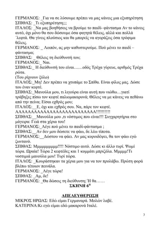 ΓΕΡΜΑΝΟΣ: _Για να σε λύσουμε πρέπει να μας κάνεις μια εξυπηρέτηση
ΣΠΙΘΑΣ: _Τι εξυπηρέτηση;;;
ΙΤΑΛΟΣ: _Να μας βοηθήσεις να βρούμε το παιδί- φάντασμα Αν το κάνεις
αυτό, όχι μόνο θα σου δώσουμε όσα φαγητά θέλεις, αλλά και πολλά
΄λεφτά. Θα γίνεις πλούσιος και θα μπορείς να αγοράζεις όσα τρόφιμα
θέλεις.
ΓΕΡΜΑΝΟΣ: _ Λοιπόν, ας μην καθυστερούμε. Πού μένει το παιδί –
φάντασμα;
ΣΠΙΘΑΣ: _ Θέλεις τη διεύθυνσή του;
ΓΕΡΜΑΝΟΣ:_ Ναι.
ΣΠΙΘΑΣ:_ Η διεύθυνσή του είναι……οδός Τρέχα γύρευε, αριθμός Τρέχα
ρώτα.
(Του ρίχνουν ξύλο)
ΙΤΑΛΟΣ:_Μη! Δεν πρέπει να χτυπάμε το Σπίθα. Είναι φίλος μας. Δώσε
του έναν κεφτέ.
ΣΠΙΘΑΣ:_Μανούλα μου, τι λιγούρα είναι αυτή που νιώθω…γιατί
τράβηξες πίσω τον κεφτέ παλιομακαρονά; Θέλεις να με κάνεις να πεθάνω
από την πείνα; Είσαι εχθρός μου;
ΙΤΑΛΟΣ:__Ε, όχι και εχθρός σου. Να, πάρε τον κεφτέ.
ΑΑΑΑΑΑΑΑΑΑΑΑΑΑΑΑΑΑΑΑΑΑΑΑΑΑ!!!!!!!!!!
ΣΠΙΘΑΣ:__Μανούλα μου ,τι νόστιμος που είναι!!! Συγχαρητήρια στο
μάγειρα: Γειά στα χέρια του!
ΓΕΡΜΑΝΟΣ:_Λέγε πού μένει το παιδί-φάντασμα ;
ΣΠΙΘΑΣ:__Αν δεν μου δώσετε να φάω, δε λέω τίποτα.
ΓΕΡΜΑΝΟΣ:__Δώστου να φάει. Αν μας κοροιδέψει, θα τον φάω εγώ
ζωντανό.
ΣΠΙΘΑΣ: Μμμμμμμμμμ!!!! Νόστιμο αυτό. Δώσε κι άλλο τυρί. Ψωμί
τώρα. Ωραία! Τώρα 2 κεφτέδες και 1 κομμάτι μπριζόλα. Μμμμμ!Τι
νοστιμιά μανούλα μου! Τυρί τώρα.
ΙΤΑΛΟΣ: _Κουράστηκαν τα χέρια μου για να τον προλάβω. Πρώτη φορά
βλέπω τέτοιον πεινάλα.
ΓΕΡΜΑΝΟΣ: _Λέγε τώρα!
ΣΠΙΘΑΣ: _Αμ, δε!
ΓΕΡΜΑΝΟΣ: _Θα δώσεις τη διεύθυνση; Ή θα……
ΣΚΗΝΗ 6Η
ΑΠΕΛΕΥΘΕΡΩΣΗ
ΜΙΚΡΟΣ ΗΡΩΑΣ: Εδώ είμαι Γερμαναρά. Μολών λαβέ.
ΚΑΤΕΡΙΝΑ:Κι εγώ είμαι εδώ μακαρονά Ιταλέ.
3
 