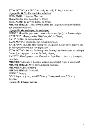 ΤΣΟΥΛΟΥΦΩ ,ΚΥΠΡΟΣ:Κι εμείς, κι εμείς. Ελάτε, πιάστε μας.
(τραγούδι: Η Ελλάδα ποτέ δεν πεθαίνει)
ΓΕΡΜΑΝΟΣ: Πιάστους Μπενίτο.
ΙΤΑΛΟΣ: Δεν τους προλαβαίνω Φριτς.
ΓΕΡΜΑΝΟΣ: Το χοντρό πιάσε. Το σκάει.
ΜΙΚΡΟΣ ΗΡΩΑΣ: Ποτέ δεν θα πιάσετε τον μικρό ήρωα και την παρέα
του φασιστογούρουνα.
(τραγούδι: Θα σαλτάρω, θα σαλτάρω)
ΣΠΙΘΑΣ:Μανούλα μου, πόσο μου ανοίγουν την όρεξη τα βασανιστήρια…
ΚΑΤΕΡΙΝΑ: Μπρος παιδιά. Ο δρόμος είν` ελεύθερος.
ΚΥΠΡΟΣ: Και τα σκυλιά δεμένα.
ΤΣΟΥΛΟΥΦΩ: Η ώρα της λευτεριάς πλησιάζει.
ΚΑΤΕΡΙΝΑ: Είμαστε στρατιώτες του Ελληνικού Έθνους που μάχεται για
τη λευτεριά του ενάντια των τυράννων.
ΤΣΟΥΛΟΥΦΩ: Θα σας δικάσουμε και θα σας καταδικάσουμε σε επίσημα
δικαστήρια σύμφωνα με τους διεθνείς νόμους.
ΚΥΠΡΟΣ: Οι σύμμαχοι είναι έξω από το Βερολίνο. Η ώρα της λευτεριάς
σημαίνει.
ΜΠΟΜΠΙΡΑΣ:Ζήτω η Ελλάδα! Ζήτω η ελευθερία! Κάτω ο ναζισμός!
ΜΙΚΡΟΣ ΗΡΩΑΣ: Ζήτω οι συμμαχικές δυνάμεις!
ΜΠΟΜΠΙΡΑΣ:Αντίσταση.
ΜΙΚΡΟΣ ΗΡΩΑΣ: Λευτεριά.
ΣΠΙΘΑΣ:Ειρήνη.
ΟΛΟΙ:Ζήτω οι ήρωες του 40! Ζήτω η Εθνική Αντίσταση! Ζήτω η
Ελλάδα!
(τραγούδι: Εθνικός ύμνος)
4
 