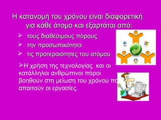 Η κατανομή του χρόνου είναι διαφορετικήΗ κατανομή του χρόνου είναι διαφορετική
για κάθε άτομο και εξαρτάται από:για κάθε άτομο και εξαρτάται από:
 τους διαθέσιμους πόρουςτους διαθέσιμους πόρους
 την προσωπικότητατην προσωπικότητα
 τις προτεραιότητες του ατόμουτις προτεραιότητες του ατόμου
Η χρήση της τεχνολογίας και οι
κατάλληλοι ανθρώπινοι πόροι
βοηθούν στη μείωση του χρόνου που
απαιτούν οι εργασίες.
 