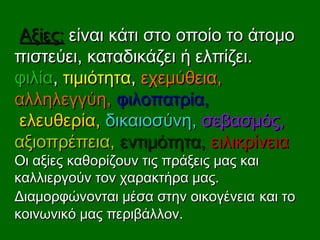 Αξίες:Αξίες: είναι κάτι στο οποίο το άτομοείναι κάτι στο οποίο το άτομο
πιστεύει, καταδικάζει ή ελπίζει.πιστεύει, καταδικάζει ή ελπίζει.
φιλίαφιλία,, τιμιότητατιμιότητα,, εχεμύθεια,εχεμύθεια,
αλληλεγγύη,αλληλεγγύη, φιλοπατρίαφιλοπατρία,,
ελευθερία,ελευθερία, δικαιοσύνη,δικαιοσύνη, σεβασμός,σεβασμός,
αξιοπρέπεια,αξιοπρέπεια, εντιμότητα,εντιμότητα, ειλικρίνειαειλικρίνεια
Οι αξίες καθορίζουν τις πράξεις μας καιΟι αξίες καθορίζουν τις πράξεις μας και
καλλιεργούν τον χαρακτήρα μας.καλλιεργούν τον χαρακτήρα μας.
Διαμορφώνονται μέσα στην οικογένειαΔιαμορφώνονται μέσα στην οικογένεια και τοκαι το
κοινωνικό μας περιβάλλον.κοινωνικό μας περιβάλλον.
 
