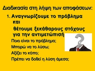 Διαδικασία στη λήψη των αποφάσεων:Διαδικασία στη λήψη των αποφάσεων:
11.. Αναγνωρίζουμε το πρόβλημαΑναγνωρίζουμε το πρόβλημα
καικαι
θέτουμε ξεκάθαρους στόχουςθέτουμε ξεκάθαρους στόχους
για την αντιμετώπισή τουγια την αντιμετώπισή του
Ποιο είναι το πρόβλημα;Ποιο είναι το πρόβλημα;
Μπορώ να το λύσω;Μπορώ να το λύσω;
Αξίζει το κόπο;Αξίζει το κόπο;
Πρέπει να δοθεί η λύση άμεσα;Πρέπει να δοθεί η λύση άμεσα;
 