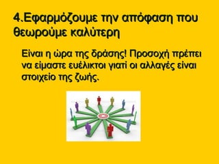 4.Εφαρμόζουμε την απόφαση που4.Εφαρμόζουμε την απόφαση που
θεωρούμε καλύτερηθεωρούμε καλύτερη
• Είναι η ώρα της δράσης! Προσοχή πρέπειΕίναι η ώρα της δράσης! Προσοχή πρέπει
να είμαστε ευέλικτοι γιατί οι αλλαγές είναινα είμαστε ευέλικτοι γιατί οι αλλαγές είναι
στοιχείο της ζωής.στοιχείο της ζωής.
 