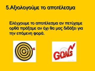 5.Αξιολογούμε το αποτέλεσμα5.Αξιολογούμε το αποτέλεσμα
• Ελέγχουμε το αποτέλεσμα αν πετύχαμεΕλέγχουμε το αποτέλεσμα αν πετύχαμε
ορθά πράξαμε αν όχι θα μας διδάξει γιαορθά πράξαμε αν όχι θα μας διδάξει για
την επόμενη φορά.την επόμενη φορά.
 