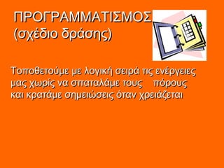 ΠΡΟΓΡΑΜΜΑΤΙΣΜΟΣΠΡΟΓΡΑΜΜΑΤΙΣΜΟΣ
(σχέδιο δράσης)(σχέδιο δράσης)
Τοποθετούμε με λογική σειρά τις ενέργειεςΤοποθετούμε με λογική σειρά τις ενέργειες
μας χωρίς να σπαταλάμε τους πόρουςμας χωρίς να σπαταλάμε τους πόρους
και κρατάμε σημειώσεις όταν χρειάζεταικαι κρατάμε σημειώσεις όταν χρειάζεται
 