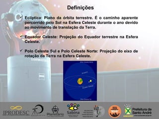 Definições
 Eclíptica: Plano da órbita terrestre. É o caminho aparente
percorrido pelo Sol na Esfera Celeste durante o ano devido
ao movimento de translação da Terra.
 Equador Celeste: Projeção do Equador terrestre na Esfera
Celeste.
 Polo Celeste Sul e Polo Celeste Norte: Projeção do eixo de
rotação da Terra na Esfera Celeste.
 