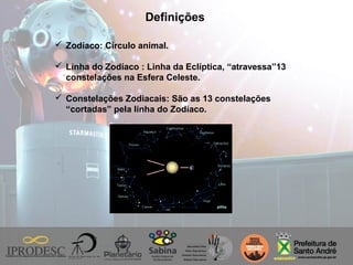 Definições
 Zodíaco: Círculo animal.
 Linha do Zodíaco : Linha da Eclíptica, “atravessa”13
constelações na Esfera Celeste.
 Constelações Zodiacais: São as 13 constelações
“cortadas” pela linha do Zodíaco.
 