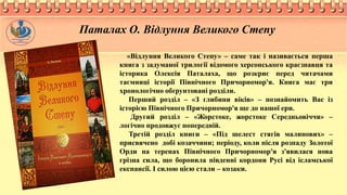 «Відлуння Великого Степу» – саме так і називається перша
книга з задуманої трилогії відомого херсонського краєзнавця та
історика Олексія Паталаха, що розкриє перед читачами
таємниці історії Північного Причорномор'я. Книга має три
хронологічно обґрунтовані розділи.
Перший розділ – «З глибини віків» – познайомить Вас із
історією Північного Причорномор'я ще до нашої ери.
Другий розділ – «Жорстоке, жорстоке Середньовіччя» –
логічно продовжує попередній.
Третій розділ книги – «Під шелест стягів малинових» –
присвячено добі козаччини; періоду, коли після розпаду Золотої
Орди на теренах Північного Причорномор'я з'явилася нова
грізна сила, що боронила південні кордони Русі від ісламської
експансії. І силою цією стали – козаки.
Паталах О. Відлуння Великого Степу
 