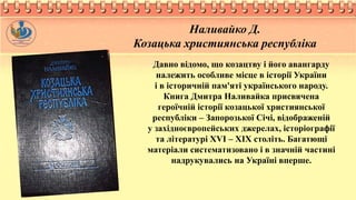 Наливайко Д.
Козацька християнська республіка
Давно відомо, що козацтву і його авангарду
належить особливе місце в історії України
і в історичній пам'яті українського народу.
Книга Дмитра Наливайка присвячена
героїчній історії козацької християнської
республіки – Запорозької Січі, відображеній
у західноєвропейських джерелах, історіографії
та літературі ХVІ – ХІХ століть. Багатющі
матеріали систематизовано і в значній частині
надрукувались на Україні вперше.
 