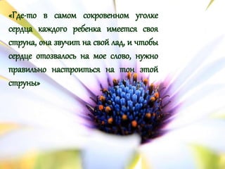 «Где-то в самом сокровенном уголке
сердца каждого ребенка имеется своя
струна, она звучит на свой лад, и чтобы
сердце отозвалось на мое слово, нужно
правильно настроиться на тон этой
струны»
 