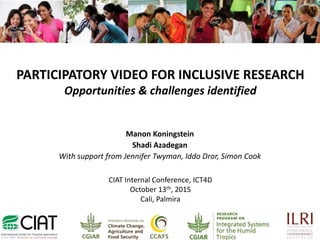 PARTICIPATORY VIDEO FOR INCLUSIVE RESEARCH
Opportunities & challenges identified
Manon Koningstein
Shadi Azadegan
With support from Jennifer Twyman, Iddo Dror, Simon Cook
CIAT Internal Conference, ICT4D
October 13th, 2015
Cali, Palmira
 