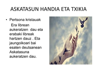 ASKATASUN HANDIA ETA TXIKIA
• Pertsona kristauak
Era librean
aukeratzen dau eta
erabaki libreak
hartzen dauz . Eta
jaungoikoari bai
esaten deutsanean
Askatasuna
aukeratzen dau.
 