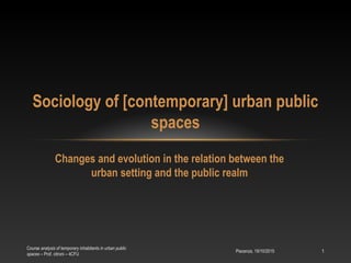 Changes and evolution in the relation between the
urban setting and the public realm
Sociology of [contemporary] urban public
spaces
Piacenza, 19/10/2015
Course analysis of temporary inhabitants in urban public
spaces – Prof. citroni – 4CFU
1
 