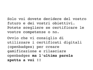 Solo voi dovete decidere del vostro 
futuro e dei vostri obiettivi. 
Potete scegliere se certificare le 
vostre competenze o no. 
Ovvio che vi consiglio di 
utilizzare i certificati digitali 
(openbadges) per creare 
gamificazione e rilasciare 
openbadges ma l'ultima parola 
spetta a voi !!
 