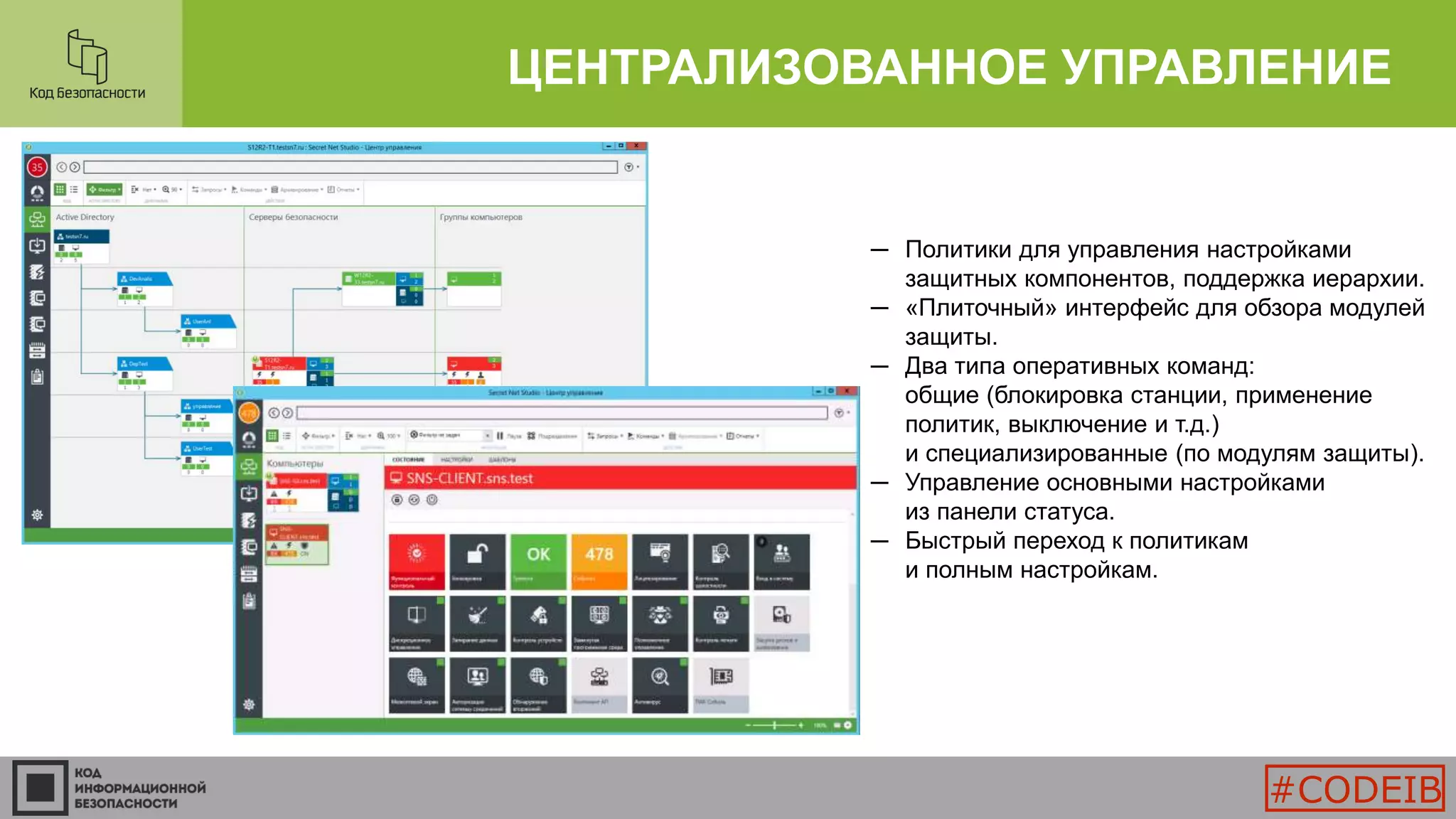 ЦЕНТРАЛИЗОВАННОЕ УПРАВЛЕНИЕ
─ Политики для управления настройками
защитных компонентов, поддержка иерархии.
─ «Плиточный» интерфейс для обзора модулей
защиты.
─ Два типа оперативных команд:
общие (блокировка станции, применение
политик, выключение и т.д.)
и специализированные (по модулям защиты).
─ Управление основными настройками
из панели статуса.
─ Быстрый переход к политикам
и полным настройкам.
#CODEIB
 