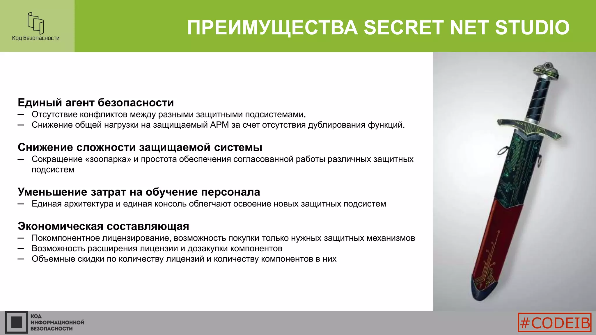 ПРЕИМУЩЕСТВА SECRET NET STUDIO
Единый агент безопасности
─ Отсутствие конфликтов между разными защитными подсистемами.
─ Снижение общей нагрузки на защищаемый АРМ за счет отсутствия дублирования функций.
Снижение сложности защищаемой системы
─ Сокращение «зоопарка» и простота обеспечения согласованной работы различных защитных
подсистем
Уменьшение затрат на обучение персонала
─ Единая архитектура и единая консоль облегчают освоение новых защитных подсистем
Экономическая составляющая
─ Покомпонентное лицензирование, возможность покупки только нужных защитных механизмов
─ Возможность расширения лицензии и дозакупки компонентов
─ Объемные скидки по количеству лицензий и количеству компонентов в них
#CODEIB
 