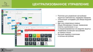 ЦЕНТРАЛИЗОВАННОЕ УПРАВЛЕНИЕ
─ Политики для управления настройками
защитных компонентов, поддержка иерархии.
─ «Плиточный» интерфейс для обзора модулей
защиты.
─ Два типа оперативных команд:
общие (блокировка станции, применение
политик, выключение и т.д.)
и специализированные (по модулям защиты).
─ Управление основными настройками
из панели статуса.
─ Быстрый переход к политикам
и полным настройкам.
#CODEIB
 