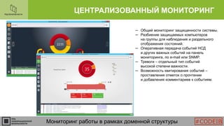 ЦЕНТРАЛИЗОВАННЫЙ МОНИТОРИНГ
Мониторинг работы в рамках доменной структуры
─ Общий мониторинг защищенности системы.
─ Разбиение защищаемых компьютеров
на группы для наблюдения и раздельного
отображения состояний.
─ Оперативная передача событий НСД
и других важных событий на панель
мониторинга, по e-mail или SNMP.
─ Тревоги – отдельный тип событий
высокой степени важности.
─ Возможность квитирования событий –
проставления отметок о прочтении
и добавления комментариев к событиям.
#CODEIB
 
