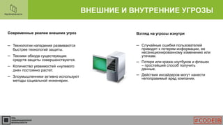 Современные реалии внешних угроз
─ Технологии нападения развиваются
быстрее технологий защиты.
─ Техники обхода существующих
средств защиты совершенствуются.
─ Количество уязвимостей «нулевого
дня» постоянно растет.
─ Злоумышленники активно используют
методы социальной инженерии.
ВНЕШНИЕ И ВНУТРЕННИЕ УГРОЗЫ
Взгляд на угрозы изнутри
─ Случайные ошибки пользователей
приводят к потерям информации, ее
несанкционированному изменению или
утечкам.
─ Потеря или кража ноутбуков и флэшек
– простейший способ получить
данные.
─ Действия инсайдеров могут нанести
непоправимый вред компании.
#CODEIB
 