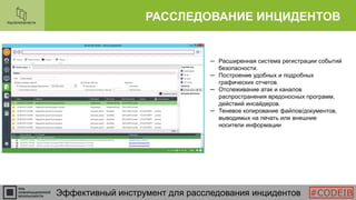 РАССЛЕДОВАНИЕ ИНЦИДЕНТОВ
Эффективный инструмент для расследования инцидентов
─ Расширенная система регистрации событий
безопасности.
─ Построение удобных и подробных
графических отчетов.
─ Отслеживание атак и каналов
распространения вредоносных программ,
действий инсайдеров.
─ Теневое копирование файлов/документов,
выводимых на печать или внешние
носители информации
#CODEIB
 