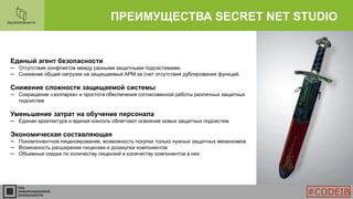 ПРЕИМУЩЕСТВА SECRET NET STUDIO
Единый агент безопасности
─ Отсутствие конфликтов между разными защитными подсистемами.
─ Снижение общей нагрузки на защищаемый АРМ за счет отсутствия дублирования функций.
Снижение сложности защищаемой системы
─ Сокращение «зоопарка» и простота обеспечения согласованной работы различных защитных
подсистем
Уменьшение затрат на обучение персонала
─ Единая архитектура и единая консоль облегчают освоение новых защитных подсистем
Экономическая составляющая
─ Покомпонентное лицензирование, возможность покупки только нужных защитных механизмов
─ Возможность расширения лицензии и дозакупки компонентов
─ Объемные скидки по количеству лицензий и количеству компонентов в них
#CODEIB
 