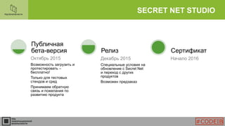 SECRET NET STUDIO
Октябрь 2015
Возможность загрузить и
протестировать –
бесплатно!
Только для тестовых
стендов и сред
Принимаем обратную
связь и пожелания по
развитию продукта
Публичная
бета-версия
Декабрь 2015
Специальные условия на
обновление с Secret Net
и переход с других
продуктов
Возможен предзаказ
Релиз
Начало 2016
Сертификат
#CODEIB
 