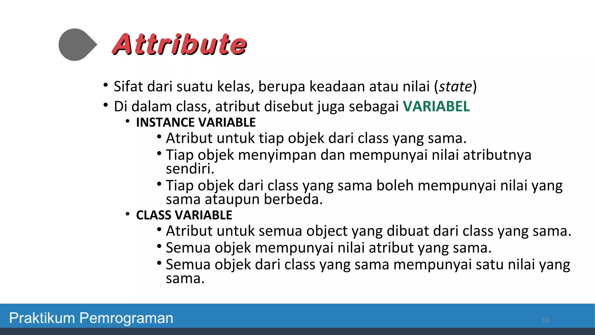AttributeAttribute
• Sifat dari suatu kelas, berupa keadaan atau nilai (state)
• Di dalam class, atribut disebut juga sebagai VARIABEL
• INSTANCE VARIABLE
• Atribut untuk tiap objek dari class yang sama.
• Tiap objek menyimpan dan mempunyai nilai atributnya
sendiri.
• Tiap objek dari class yang sama boleh mempunyai nilai yang
sama ataupun berbeda.
• CLASS VARIABLE
• Atribut untuk semua object yang dibuat dari class yang sama.
• Semua objek mempunyai nilai atribut yang sama.
• Semua objek dari class yang sama mempunyai satu nilai yang
sama.
10
 