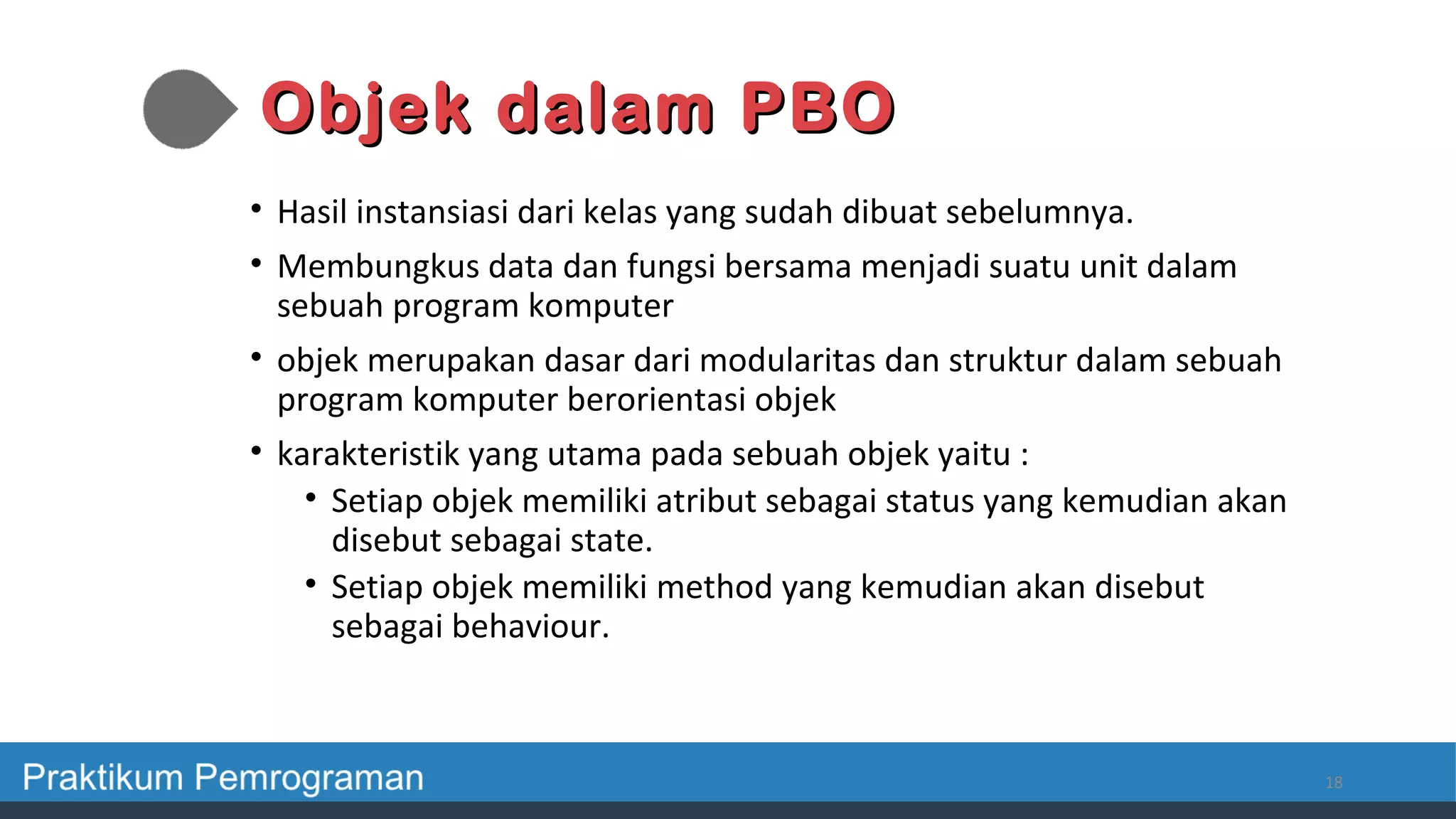 Objek dalam PBOObjek dalam PBO
• Hasil instansiasi dari kelas yang sudah dibuat sebelumnya.
• Membungkus data dan fungsi bersama menjadi suatu unit dalam
sebuah program komputer
• objek merupakan dasar dari modularitas dan struktur dalam sebuah
program komputer berorientasi objek
• karakteristik yang utama pada sebuah objek yaitu :
• Setiap objek memiliki atribut sebagai status yang kemudian akan
disebut sebagai state.
• Setiap objek memiliki method yang kemudian akan disebut
sebagai behaviour.
18
 