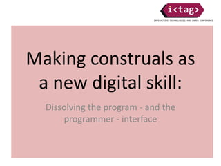 Making construals as
a new digital skill:
Dissolving the program - and the
programmer - interface
 