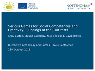 Serious Games for Social Competences and
Creativity – Findings of the Pilot tests
Andy Burton, Steven Battersby, Nick Shopland, David Brown
Interactive Technology and Games (ITAG) Conference
22nd October 2015
 