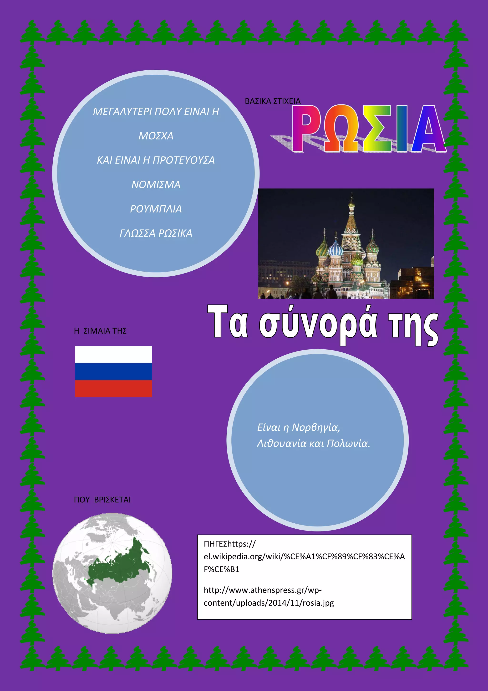 ΜΕΓΑΛΥΤΕΡΙ ΠΟΛΥ
ΜΟΣΧΑ
ΚΑΙ ΕΙΝΑΙ Η ΠΡΟΤΕΥΟΥΣΑ
ΝΟΜΙΣΜΑ
ΡΟΥΜΠΛΙΑ
ΓΛΩΣΣΑ ΡΩΣΙΚΑ
Η ΣΙΜΑΙΑ ΤΗΣ
ΠΟΥ ΒΡΙΣΚΕΤΑΙ
ΜΕΓΑΛΥΤΕΡΙ ΠΟΛΥ ΕΙΝΑΙ Η
ΚΑΙ ΕΙΝΑΙ Η ΠΡΟΤΕΥΟΥΣΑ
ΝΟΜΙΣΜΑ
ΡΟΥΜΠΛΙΑ
ΓΛΩΣΣΑ ΡΩΣΙΚΑ
Είναι η Νορβηγία,
Λιθουανία και Πολωνία.
ΒΑΣΙΚΑ ΣΤΙΧΕΙΑ
ΠΗΓΕΣhttps://
el.wikipedia.org/wiki/%CE%A1%CF%89%
F%CE%B1
http://www.athenspress.gr/wp-
content/uploads/2014/11/rosia.jpg
Λιθουανία και Πολωνία.
el.wikipedia.org/wiki/%CE%A1%CF%89%CF%83%CE%A
 