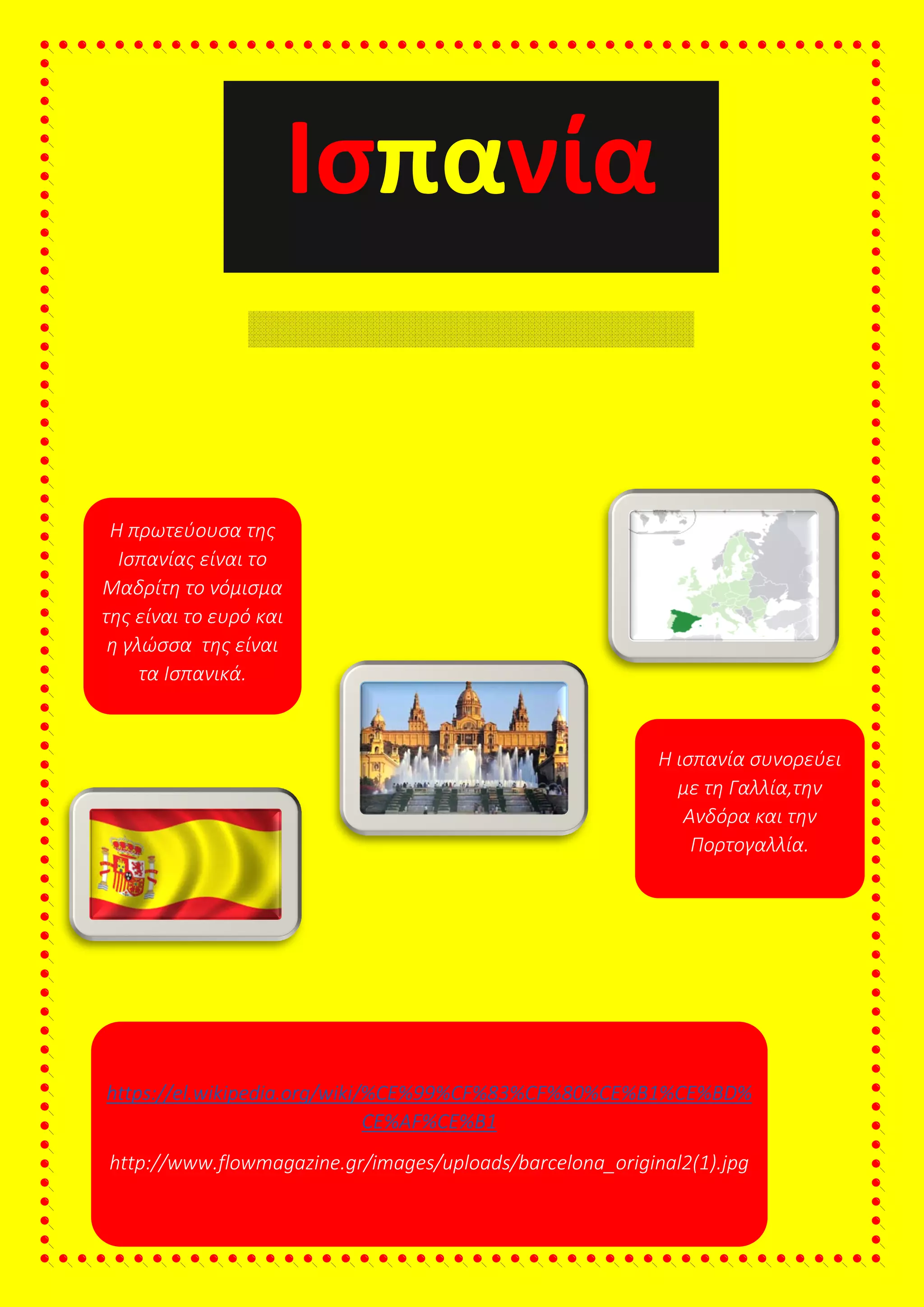 Ισ
Βασικά στοιχεία
Η πρωτεύουσα της
Ισπανίας είναι το
Μαδρίτη το νόμισμα
της είναι το ευρό και
η γλώσσα της είναι
τα Ισπανικά.
Πηγές
https://el.wikipedia.org/wiki/%CE%99%CF%83%CF%80%CE%B1%CE%BD%
http://www.flowmagazine.gr/images/uploads/barcelona_original2(1).jpg
Η σημαία της
Ισπανία
https://el.wikipedia.org/wiki/%CE%99%CF%83%CF%80%CE%B1%CE%BD%
CE%AF%CE%B1
http://www.flowmagazine.gr/images/uploads/barcelona_original2(1).jpg
Η ισπανία συνορεύει
Που βρίσκεται
https://el.wikipedia.org/wiki/%CE%99%CF%83%CF%80%CE%B1%CE%BD%
http://www.flowmagazine.gr/images/uploads/barcelona_original2(1).jpg
Σύνορα
Η ισπανία συνορεύει
με τη Γαλλία,την
Ανδόρα και την
Πορτογαλλία.
Που βρίσκεται
 