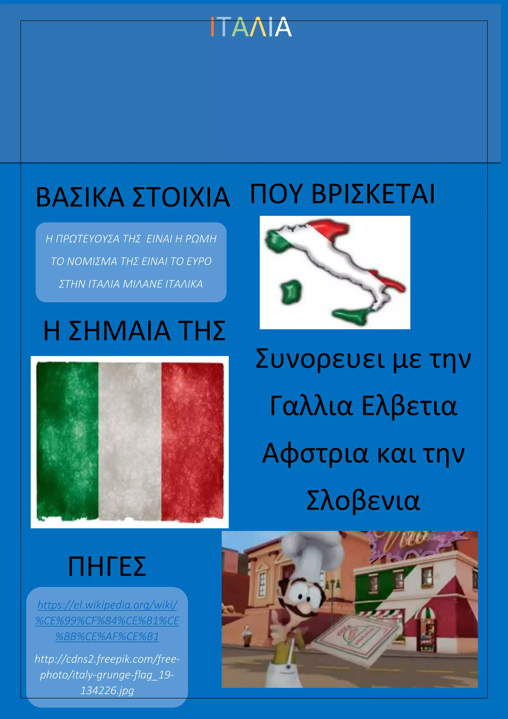 000000000000000000000000000000000000000000000000000000000000000000000
ΙΤΑΛΙΑ
ΒΑΣΙΚΑ ΣΤΟΙΧΙΑ
Η ΠΡΩΤΕΥΟΥΣΑ ΤΗΣ ΕΙΝΑΙ Η ΡΩΜΗ
ΤΟ ΝΟΜΙΣΜΑ ΤΗΣ ΕΙΝΑΙ ΤΟ ΕΥΡΟ
ΣΤΗΝ ΙΤΑΛΙΑ ΜΙΛΑΝΕ ΙΤΑΛΙΚΑ
ΠΗΓΕΣ
https://el.wikipedia.org/wiki/
%CE%99%CF%84%CE%B1%CE
%BB%CE%AF%CE%B1
http://cdns2.freepik.com/free-
photo/italy-grunge-flag_19-
134226.jpg
ΠΟΥ ΒΡΙΣΚΕΤΑΙ
Η ΣΗΜΑΙΑ ΤΗΣ
Συνορευει με την
Γαλλια Ελβετια
Αφστρια και την
Σλοβενια
 