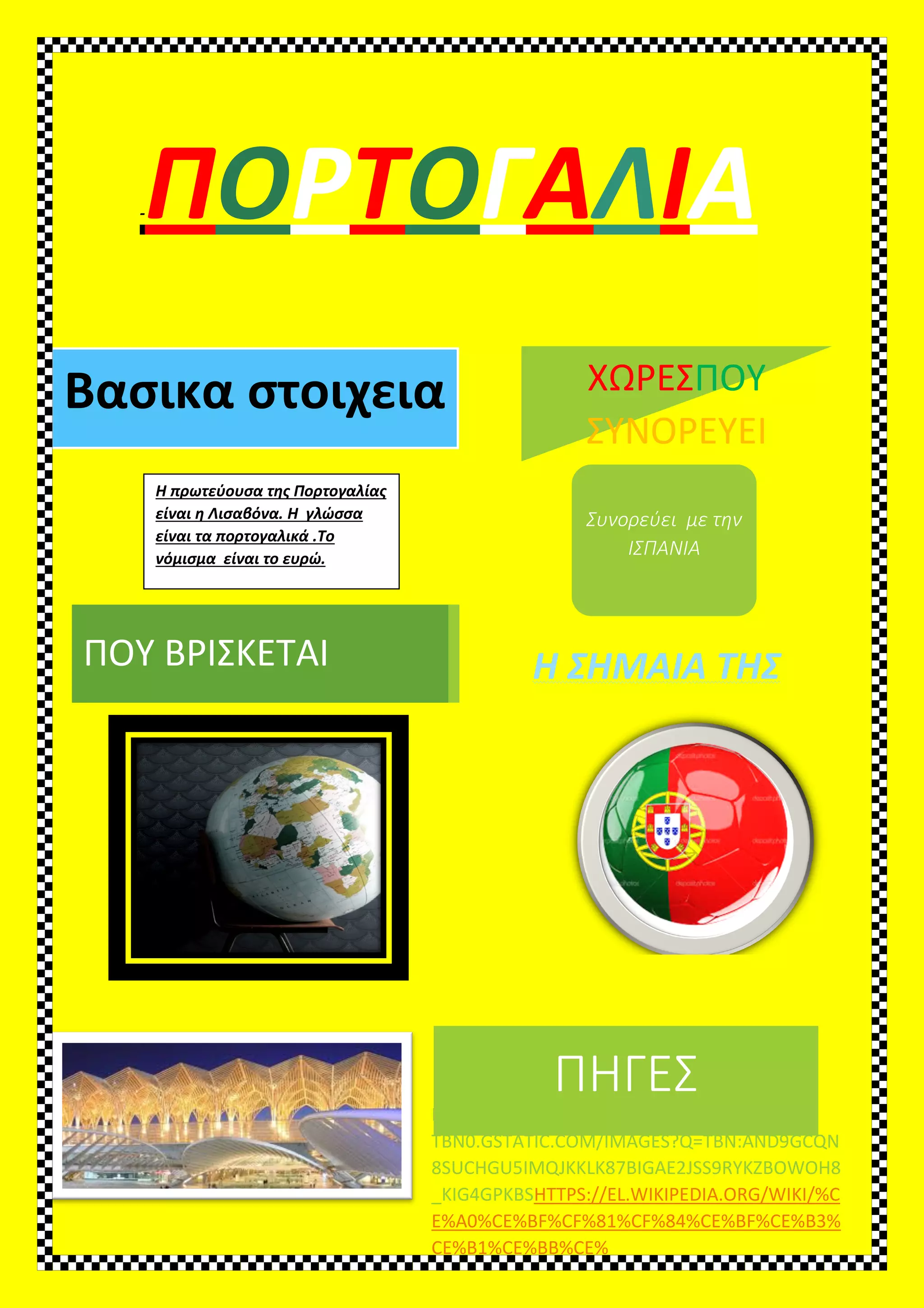 -ΠΟΡ
Βασικα στοιχεια
Η πρωτεύουσα της Πορτογαλίας
είναι η Λισαβόνα. Η γλώσσα
είναι τα πορτογαλικά .Το
νόμισμα είναι το ευρώ.
ΠΟΥ ΒΡΙΣΚΕΤΑΙ Η ΣΗΜΑΙΑ ΤΗΣ
ΡΤΟΓΑΛΙ
Βασικα στοιχεια
Η πρωτεύουσα της Πορτογαλίας
είναι η Λισαβόνα. Η γλώσσα
είναι τα πορτογαλικά .Το
ΠΗΓΕΣ
HTTPS://ENCRYPTED-
TBN0.GSTATIC.COM/IMAGES?Q=TBN:AND9GCQN
8SUCHGU5IMQJKKLK87BIGAE2JSS9RYKZBOWOH8
_KIG4GPKBSHTTPS://EL.WIKIPEDIA
E%A0%CE%BF%CF%81%CF%84%CE%BF%CE%B3%
CE%B1%CE%BB%CE%
ΧΩΡΕΣ
ΣΥΝΟΡΕΥΕΙ
Συνορεύει
ΙΣΠΑΝΙΑ
Η ΣΗΜΑΙΑ ΤΗΣ
ΙΑ
ΠΗΓΕΣ
GES?Q=TBN:AND9GCQN
GAE2JSS9RYKZBOWOH8
HTTPS://EL.WIKIPEDIA.ORG/WIKI/%C
84%CE%BF%CE%B3%
ΧΩΡΕΣΠΟΥ
ΣΥΝΟΡΕΥΕΙ
Συνορεύει με την
ΙΣΠΑΝΙΑ
 