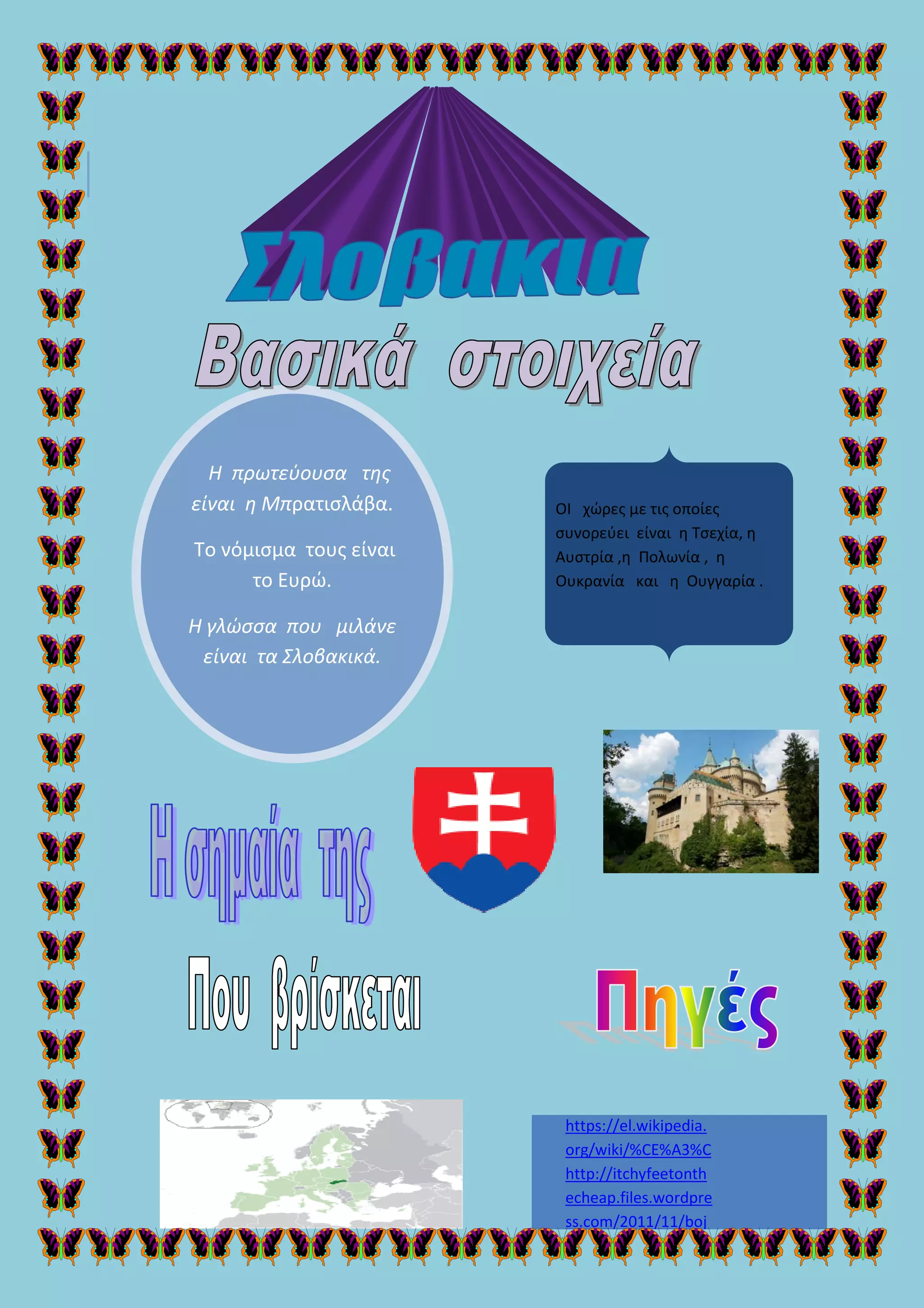 Η πρωτεύουσα της
είναι η Μπρατισλάβα
Το νόμισμα τους είναι
το Ευρώ.
Η γλώσσα που μιλάνε
είναι τα Σλοβακ
Η πρωτεύουσα της
ρατισλάβα.
Το νόμισμα τους είναι
Η γλώσσα που μιλάνε
λοβακικά.
https://el.wikipedia.
org/wiki/%CE%A3%C
http://itchyfeetonth
echeap.files.wordpre
ss.com/2011/11/boj
ΟΙ χώρες με τις οποίες
συνορεύει είναι η Τσεχία
Αυστρία ,η Πολωνία
Ουκρανία και
https://el.wikipedia.
org/wiki/%CE%A3%C
http://itchyfeetonth
echeap.files.wordpre
ss.com/2011/11/boj
ΟΙ χώρες με τις οποίες
συνορεύει είναι η Τσεχία, η
η Πολωνία , η
Ουκρανία και η Ουγγαρία .
 