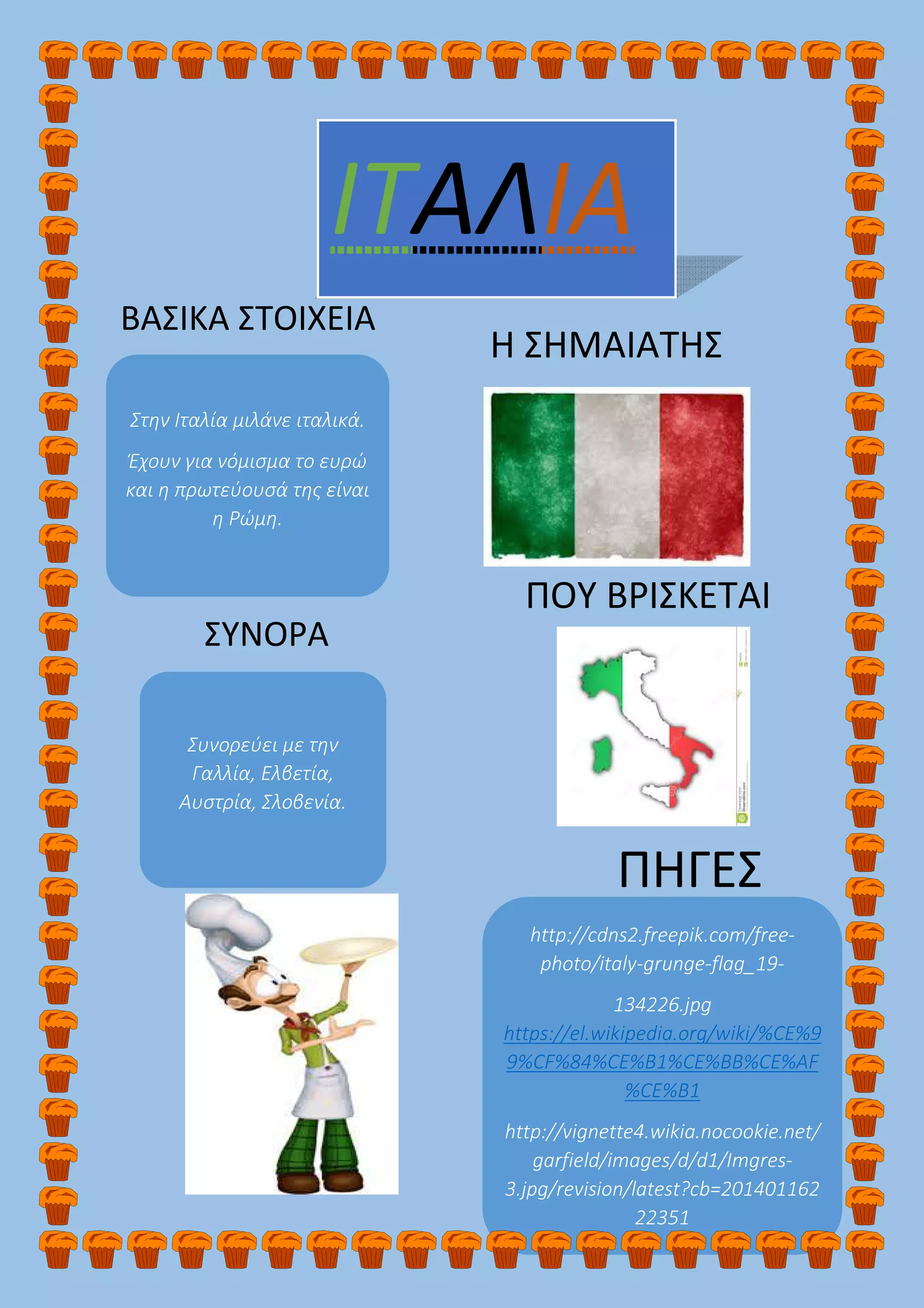 Στην Ιταλία μιλάνε ιταλικά.
Έχουν για νόμισμα το ευρώ
και η πρωτεύουσά της είναι
η Ρώμη.
ΙΤΑΛΙΑ
ΠΗΓΕΣ
http://cdns2.freepik.com/free-
photo/italy-grunge-flag_19-
134226.jpg
https://el.wikipedia.org/wiki/%CE%9
9%CF%84%CE%B1%CE%BB%CE%AF
%CE%B1
http://vignette4.wikia.nocookie.net/
garfield/images/d/d1/Imgres-
3.jpg/revision/latest?cb=201401162
22351
ΒΑΣΙΚΑ ΣΤΟΙΧΕΙΑ
Η ΣΗΜΑΙΑΤΗΣ
Συνορεύει με την
Γαλλία, Ελβετία,
Αυστρία, Σλοβενία.
ΠΟΥ ΒΡΙΣΚΕΤΑΙ
ΣΥΝΟΡΑ
 