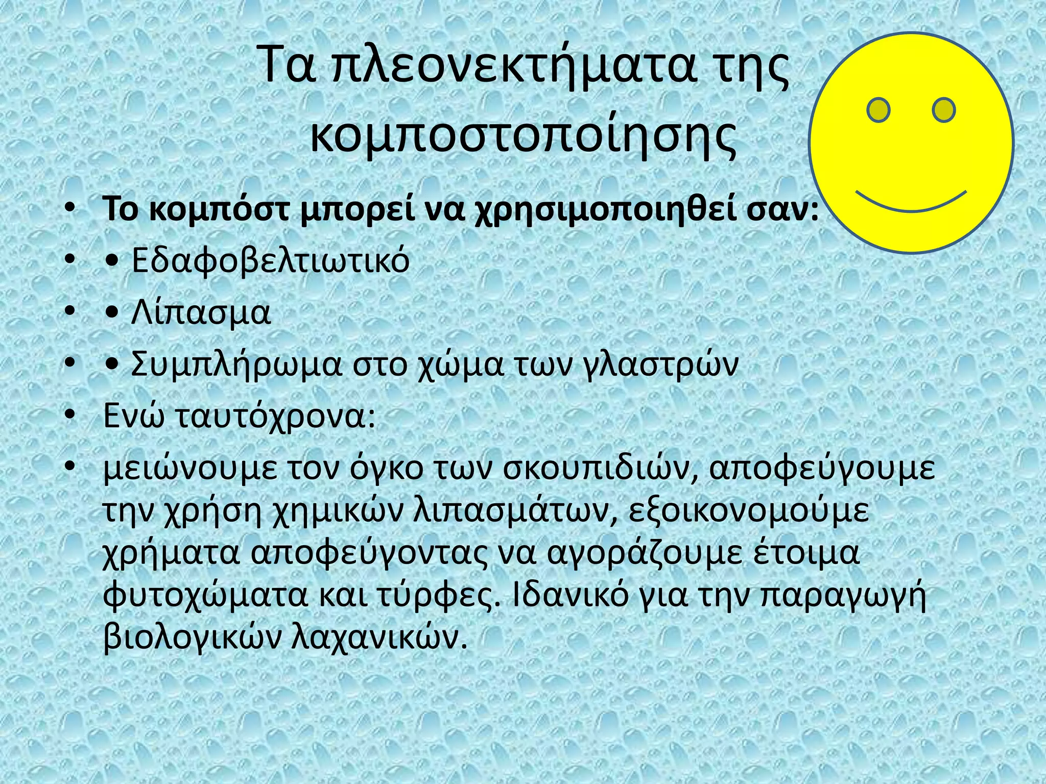 Τα πλεονεκτήματα της
κομποστοποίησης
• Το κομπόστ μπορεί να χρησιμοποιηθεί σαν:
• • Εδαφοβελτιωτικό
• • Λίπασμα
• • Συμπλήρωμα στο χώμα των γλαστρών
• Ενώ ταυτόχρονα:
• μειώνουμε τον όγκο των σκουπιδιών, αποφεύγουμε
την χρήση χημικών λιπασμάτων, εξοικονομούμε
χρήματα αποφεύγοντας να αγοράζουμε έτοιμα
φυτοχώματα και τύρφες. Ιδανικό για την παραγωγή
βιολογικών λαχανικών.
 