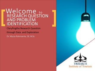 Welcome to
RESEARCH QUESTION
AND PROBLEM
IDENTIFICATION
Claryfingthe Research Question
through Data and Exploration
Dr. Myrza Rahmanita, SE, M.Sc
[ ]
 