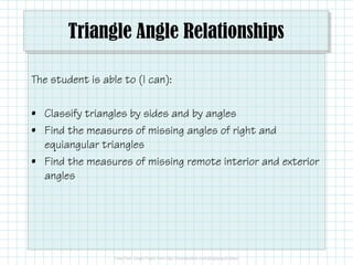 Triangle Angle Relationships
The student is able to (I can):
• Classify triangles by sides and by angles
• Find the measures of missing angles of right and• Find the measures of missing angles of right and
equiangular triangles
• Find the measures of missing remote interior and exterior
angles
 
