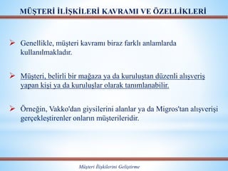  Genellikle, müşteri kavramı biraz farklı anlamlarda
kullanılmakladır.
 Müşteri, belirli bir mağaza ya da kuruluştan düzenli alışveriş
yapan kişi ya da kuruluşlar olarak tanımlanabilir.
 Örneğin, Vakko'dan giysilerini alanlar ya da Migros'tan alışverişi
gerçekleştirenler onların müşterileridir.
MÜŞTERİ İLİŞKİLERİ KAVRAMI VE ÖZELLİKLERİ
Müşteri İlişkilerini Geliştirme
 